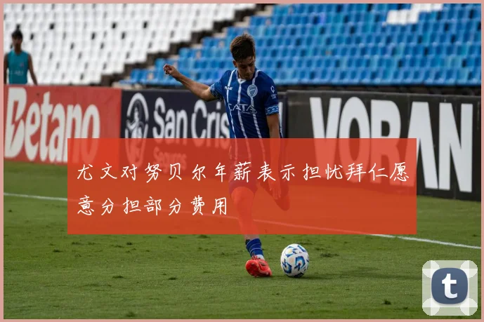 尤文对努贝尔年薪表示担忧拜仁愿意分担部分费用