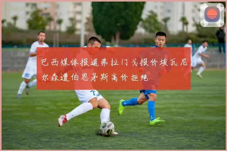 巴西媒体报道弗拉门戈报价埃瓦尼尔森遭伯恩茅斯高价拒绝