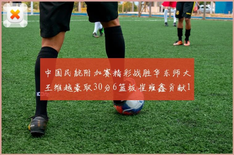 中国民航附加赛精彩战胜华东师大王维越豪取30分6篮板崔雍鑫贡献12分13篮板15助攻