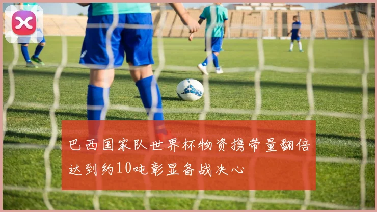巴西国家队世界杯物资携带量翻倍达到约10吨彰显备战决心